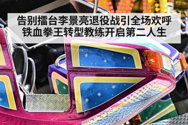 告别擂台李景亮退役战引全场欢呼 铁血拳王转型教练开启第二人生